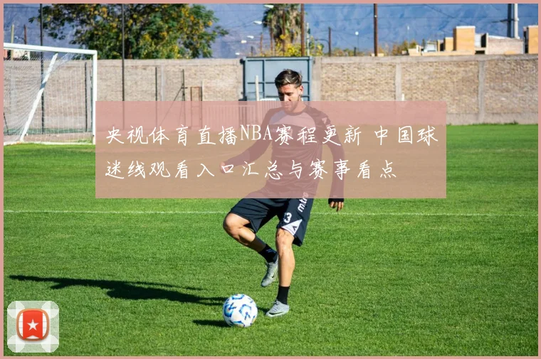 央视体育直播NBA赛程更新 中国球迷线观看入口汇总与赛事看点
