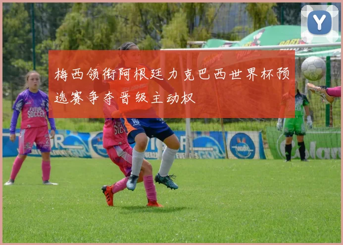梅西领衔阿根廷力克巴西世界杯预选赛争夺晋级主动权