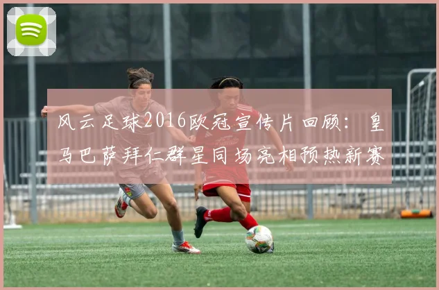 风云足球2016欧冠宣传片回顾：皇马巴萨拜仁群星同场亮相预热新赛季