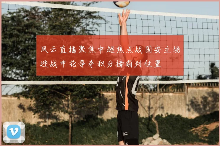 风云直播聚焦中超焦点战国安主场迎战申花争夺积分榜前列位置