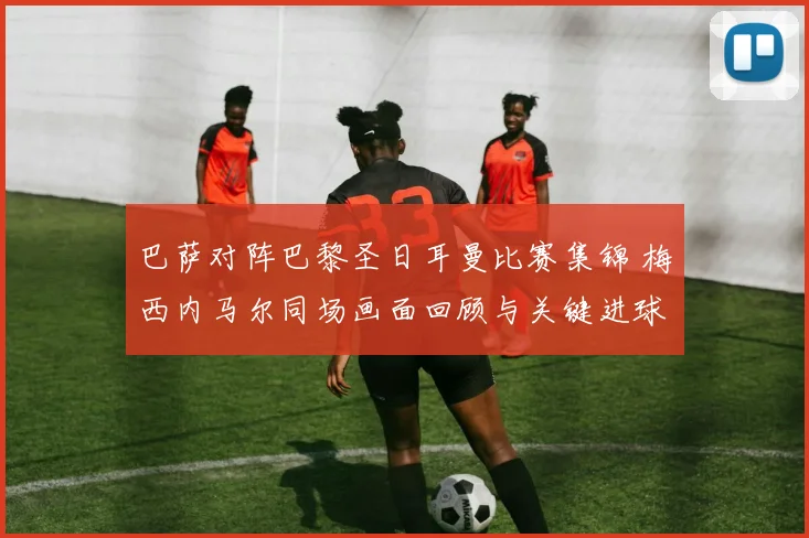 巴萨对阵巴黎圣日耳曼比赛集锦 梅西内马尔同场画面回顾与关键进球解析