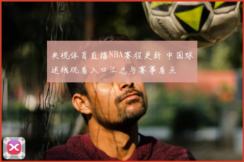 央视体育直播NBA赛程更新 中国球迷线观看入口汇总与赛事看点