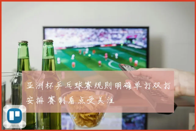 亚洲杯乒乓球赛规则明确单打双打安排 赛制看点受关注