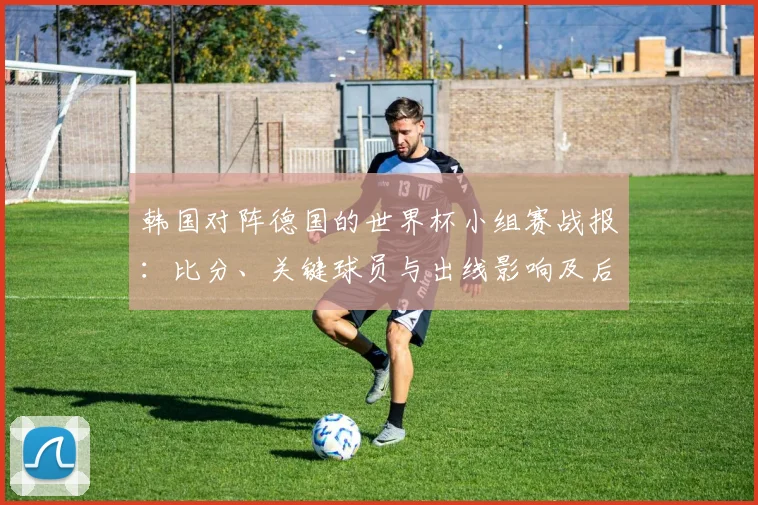 韩国对阵德国的世界杯小组赛战报:比分、关键球员与出线影响及后续看点