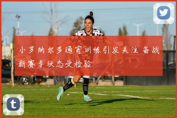 小罗纳尔多通宵训练引发关注 备战新赛季状态受检验