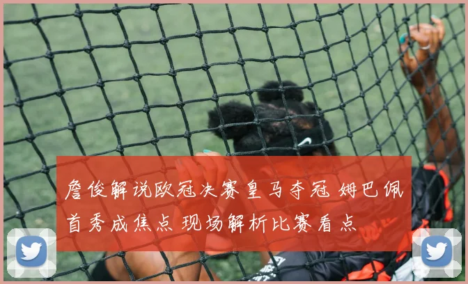 詹俊解说欧冠决赛皇马夺冠 姆巴佩首秀成焦点 现场解析比赛看点