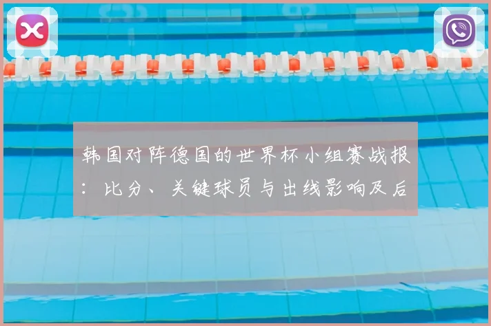 韩国对阵德国的世界杯小组赛战报:比分、关键球员与出线影响及后续看点