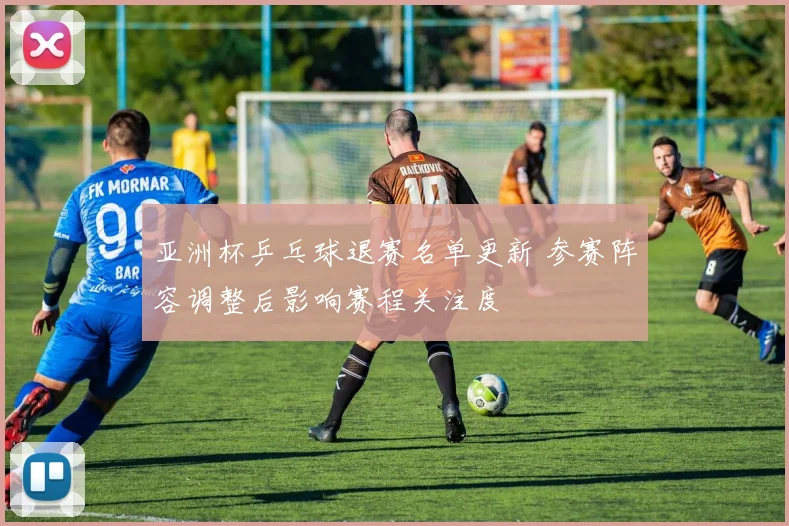 亚洲杯乒乓球退赛名单更新 参赛阵容调整后影响赛程关注度