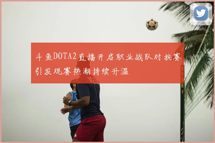 斗鱼DOTA2直播开启职业战队对抗赛引发观赛热潮持续升温