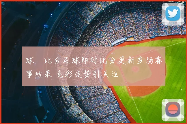 球棎比分足球即时比分更新多场赛事结果 竞彩走势引关注
