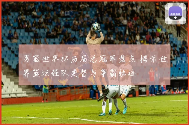 男篮世界杯历届总冠军盘点 揭示世界篮坛强队更替与争霸轨迹