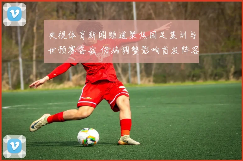 央视体育新闻频道聚焦国足集训与世预赛备战 伤病调整影响首发阵容