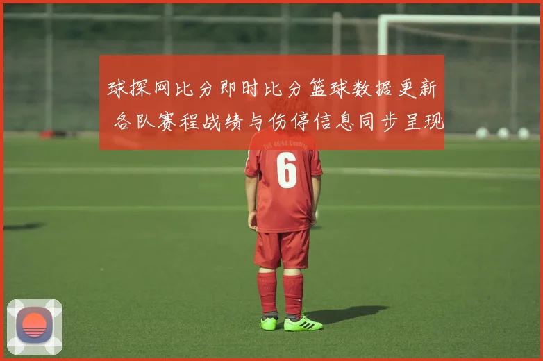 球探网比分即时比分篮球数据更新 各队赛程战绩与伤停信息同步呈现