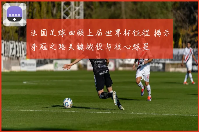 法国足球回顾上届世界杯征程 揭示夺冠之路关键战役与核心球星