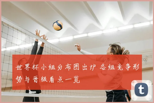 世界杯小组分布图出炉 各组竞争形势与晋级看点一览