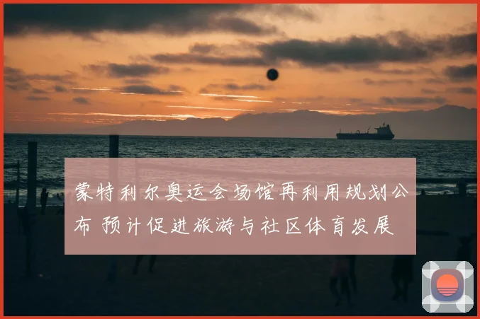 蒙特利尔奥运会场馆再利用规划公布 预计促进旅游与社区体育发展