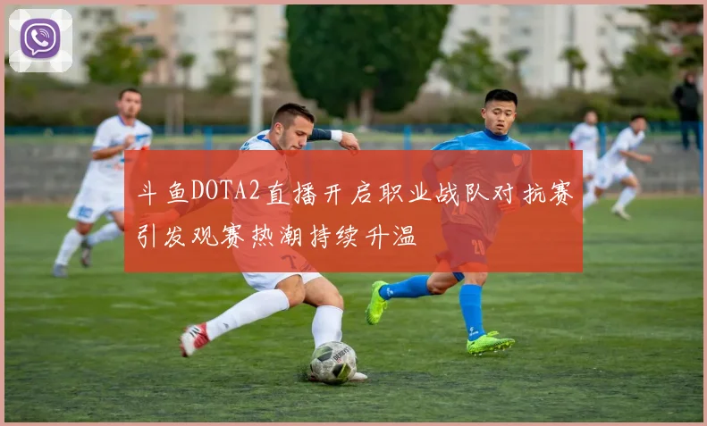 斗鱼DOTA2直播开启职业战队对抗赛引发观赛热潮持续升温