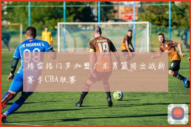 格雷格门罗加盟广东男篮将出战新赛季CBA联赛