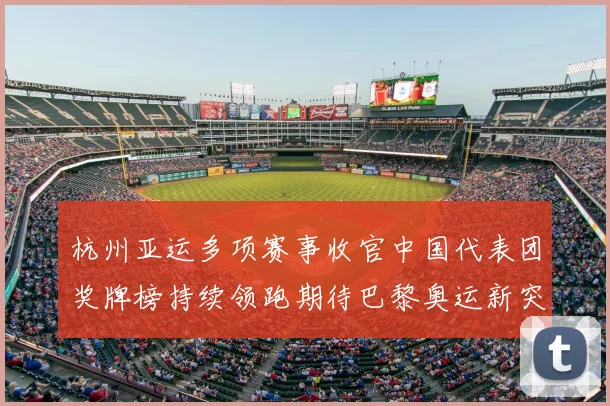 杭州亚运多项赛事收官中国代表团奖牌榜持续领跑期待巴黎奥运新突破
