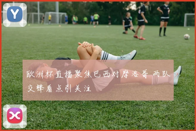 欧洲杯直播聚焦巴西对摩洛哥 两队交锋看点引关注