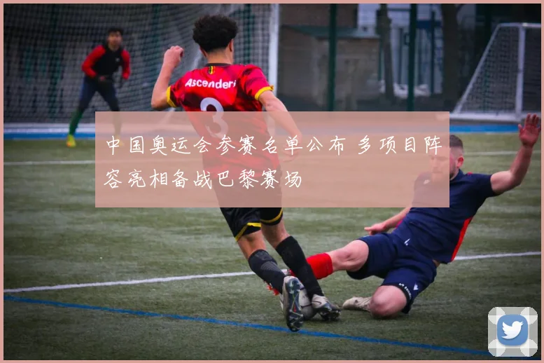 中国奥运会参赛名单公布 多项目阵容亮相备战巴黎赛场