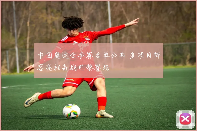 中国奥运会参赛名单公布 多项目阵容亮相备战巴黎赛场